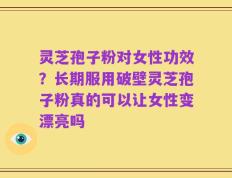 灵芝孢子粉对女性功效？长期服用破壁灵芝孢子粉真的可以让女性变漂亮吗