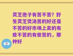 灵芝孢子有苦不苦？野生灵芝煲汤苦的好还是不苦的好市场上卖的有些不苦的有些苦的，那种好