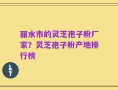 丽水市的灵芝孢子粉厂家？灵芝孢子粉产地排行榜