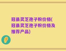 冠县灵芝孢子粉价格(冠县灵芝孢子粉价格及推荐产品)