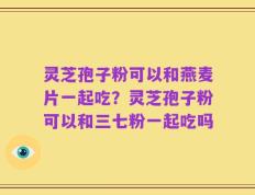 灵芝孢子粉可以和燕麦片一起吃？灵芝孢子粉可以和三七粉一起吃吗