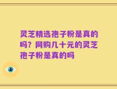 灵芝精选孢子粉是真的吗？网购几十元的灵芝孢子粉是真的吗
