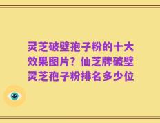 灵芝破壁孢子粉的十大效果图片？仙芝牌破壁灵芝孢子粉排名多少位
