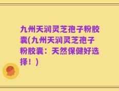 九州天润灵芝孢子粉胶囊(九州天润灵芝孢子粉胶囊：天然保健好选择！)