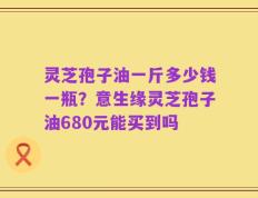 灵芝孢子油一斤多少钱一瓶？意生缘灵芝孢子油680元能买到吗