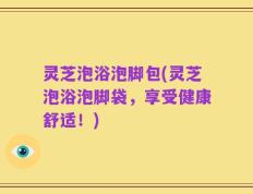 灵芝泡浴泡脚包(灵芝泡浴泡脚袋，享受健康舒适！)