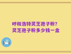 呼和浩特灵芝孢子粉？灵芝孢子粉多少钱一盒