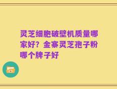 灵芝细胞破壁机质量哪家好？金寨灵芝孢子粉哪个牌子好