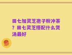 田七加灵芝孢子粉冲茶？田七灵芝搭配什么煲汤最好