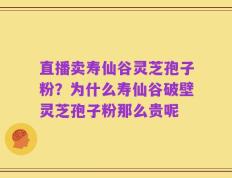 直播卖寿仙谷灵芝孢子粉？为什么寿仙谷破壁灵芝孢子粉那么贵呢