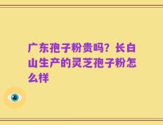 广东孢子粉贵吗？长白山生产的灵芝孢子粉怎么样