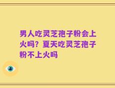 男人吃灵芝孢子粉会上火吗？夏天吃灵芝孢子粉不上火吗