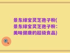 景东绿宝灵芝孢子粉(景东绿宝灵芝孢子粉：美味健康的超级食品)