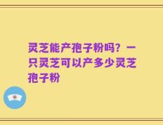 灵芝能产孢子粉吗？一只灵芝可以产多少灵芝孢子粉