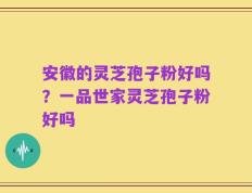 安徽的灵芝孢子粉好吗？一品世家灵芝孢子粉好吗
