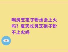 喝灵芝孢子粉水会上火吗？夏天吃灵芝孢子粉不上火吗