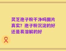 灵芝孢子粉干净吗图片真实？孢子粉沉淀的好还是易溶解的好