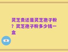 灵芝贵还是灵芝孢子粉？灵芝孢子粉多少钱一盒