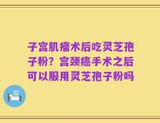 子宫肌瘤术后吃灵芝孢子粉？宫颈癌手术之后可以服用灵芝孢子粉吗