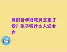 男的备孕能吃灵芝孢子粉？孢子粉什么人适合吃