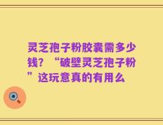 灵芝孢子粉胶囊需多少钱？“破壁灵芝孢子粉”这玩意真的有用么
