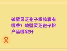 破壁灵芝孢子粉胶囊有哪些？破壁灵芝孢子粉产品哪家好