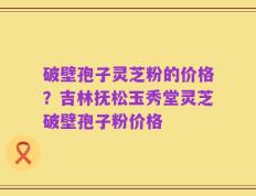 破壁孢子灵芝粉的价格？吉林抚松玉秀堂灵芝破壁孢子粉价格