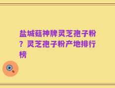 盐城菇神牌灵芝孢子粉？灵芝孢子粉产地排行榜