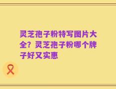 灵芝孢子粉特写图片大全？灵芝孢子粉哪个牌子好又实惠