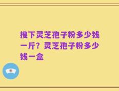 搜下灵芝孢子粉多少钱一斤？灵芝孢子粉多少钱一盒
