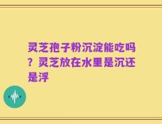 灵芝孢子粉沉淀能吃吗？灵芝放在水里是沉还是浮
