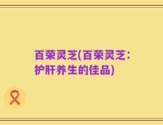 百荣灵芝(百荣灵芝：护肝养生的佳品)