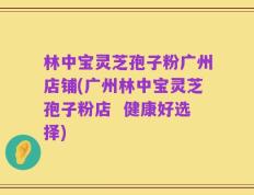林中宝灵芝孢子粉广州店铺(广州林中宝灵芝孢子粉店  健康好选择)