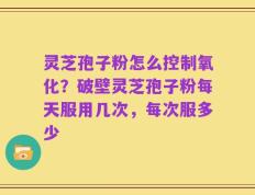 灵芝孢子粉怎么控制氧化？破壁灵芝孢子粉每天服用几次，每次服多少