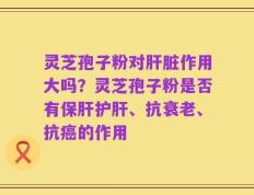 灵芝孢子粉对肝脏作用大吗？灵芝孢子粉是否有保肝护肝、抗衰老、抗癌的作用