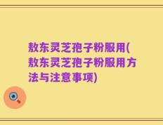 敖东灵芝孢子粉服用(敖东灵芝孢子粉服用方法与注意事项)