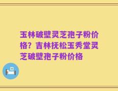 玉林破壁灵芝孢子粉价格？吉林抚松玉秀堂灵芝破壁孢子粉价格