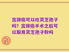 宫颈癌可以吃灵芝孢子吗？宫颈癌手术之后可以服用灵芝孢子粉吗