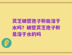 灵芝破壁孢子粉能溶于水吗？破壁灵芝孢子粉是溶于水的吗