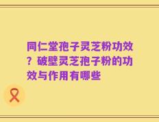 同仁堂孢子灵芝粉功效？破壁灵芝孢子粉的功效与作用有哪些