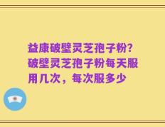 益康破壁灵芝孢子粉？破壁灵芝孢子粉每天服用几次，每次服多少