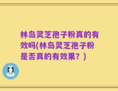 林岛灵芝孢子粉真的有效吗(林岛灵芝孢子粉是否真的有效果？)