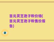 吉元灵芝孢子粉价格(吉元灵芝孢子粉售价报告)