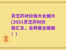 灵芝药材价格大全图片(2021灵芝药材价格汇总，全网最全图解！)