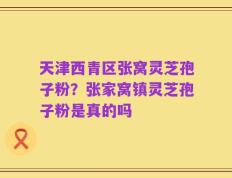 天津西青区张窝灵芝孢子粉？张家窝镇灵芝孢子粉是真的吗