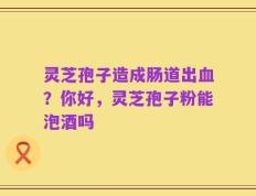 灵芝孢子造成肠道出血？你好，灵芝孢子粉能泡酒吗