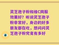 灵芝孢子粉和维C同服效果好？听说灵芝孢子粉非常好，身边的好多朋友都在吃，想问问灵芝孢子粉究竟有多好
