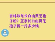 吉林敖东长白山灵芝孢子粉？正宗长白山灵芝孢子粉一斤多少钱