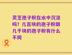 灵芝孢子粉在水中沉淀吗？几百块的孢子粉跟几千块的孢子粉有什么不同