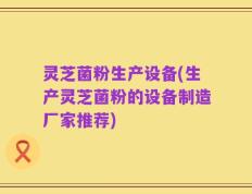 灵芝菌粉生产设备(生产灵芝菌粉的设备制造厂家推荐)